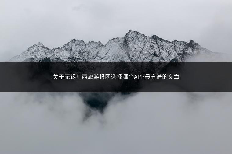 关于无锡川西旅游报团选择哪个APP最靠谱的文章