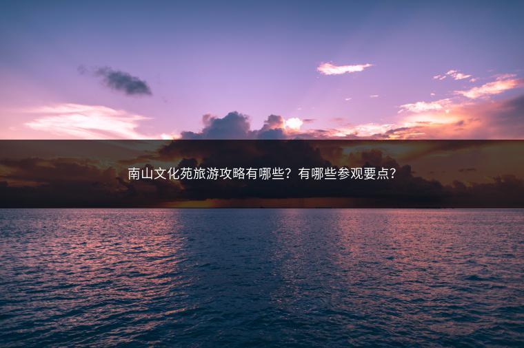 南山文化苑旅游攻略有哪些？有哪些参观要点？