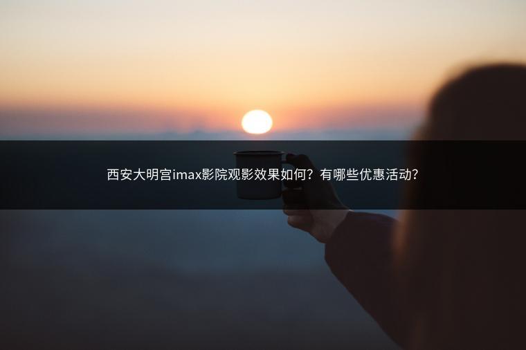 西安大明宫imax影院观影效果如何？有哪些优惠活动？