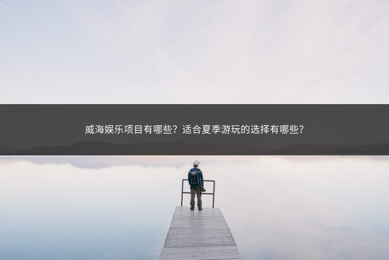 威海娱乐项目有哪些？适合夏季游玩的选择有哪些？