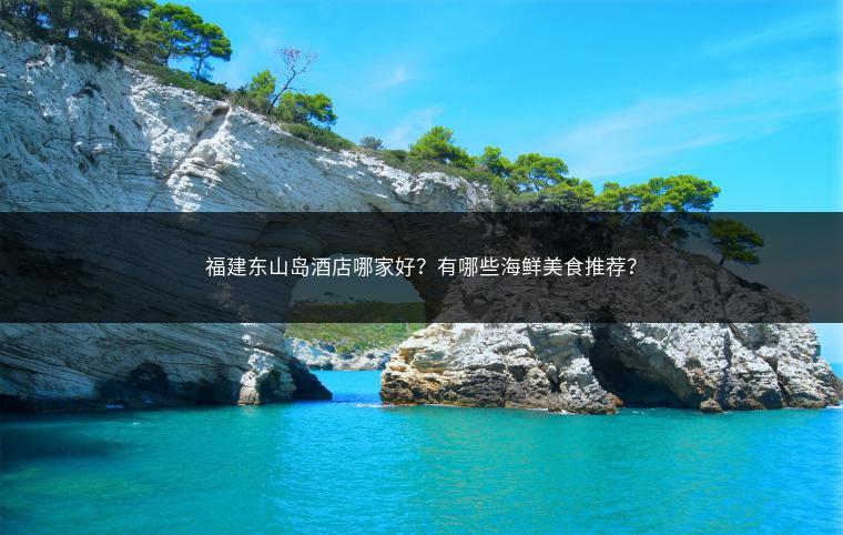 福建东山岛酒店哪家好？有哪些海鲜美食推荐？