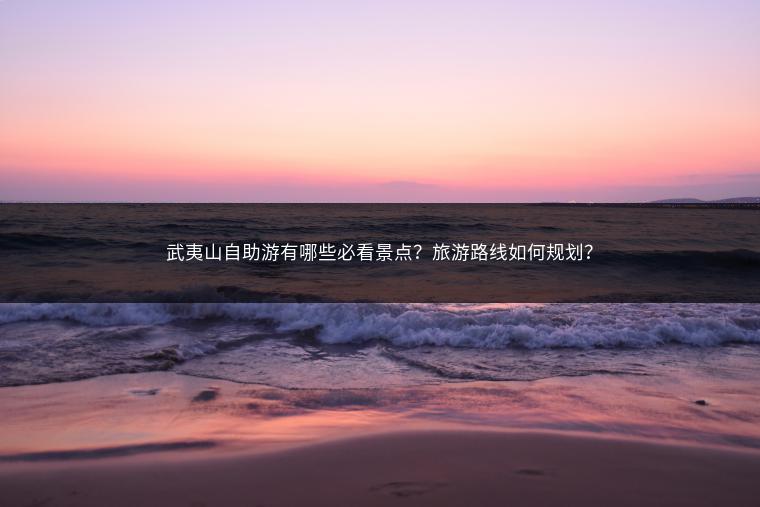 武夷山自助游有哪些必看景点？旅游路线如何规划？