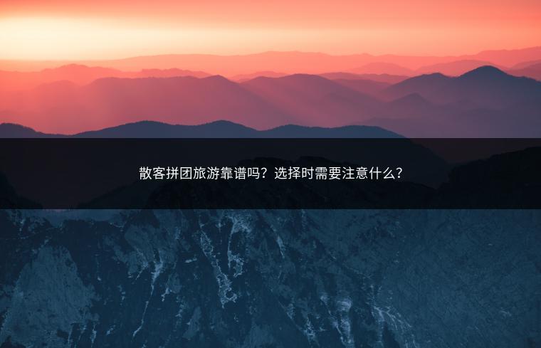 散客拼团旅游靠谱吗？选择时需要注意什么？