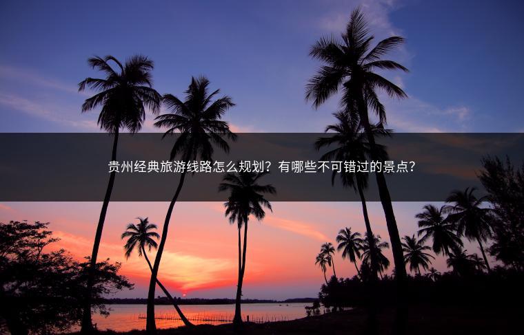 贵州经典旅游线路怎么规划？有哪些不可错过的景点？