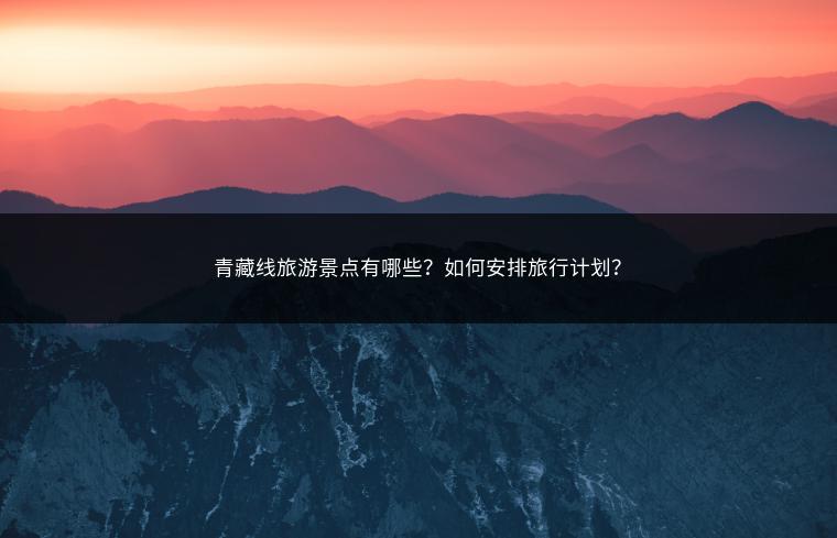 青藏线旅游景点有哪些？如何安排旅行计划？