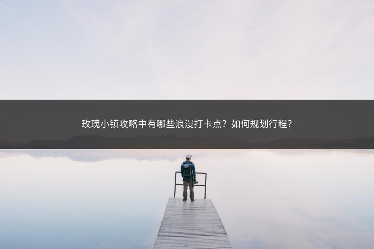 玫瑰小镇攻略中有哪些浪漫打卡点？如何规划行程？