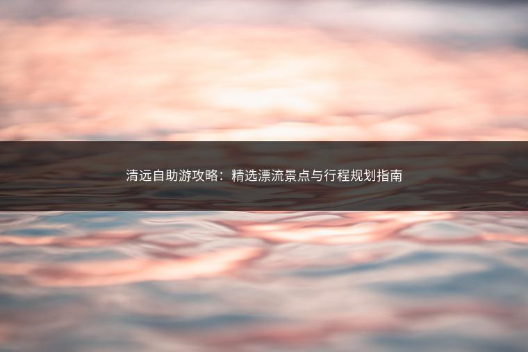 清远自助游攻略：精选漂流景点与行程规划指南